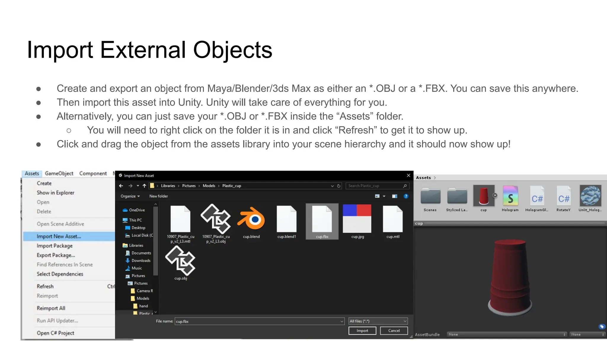 Import External Objects
● Create and export an object from Maya/Blender/3ds Max as either an *.OBJ or a *.FBX. You can save this anywhere.
● Then import this asset into Unity. Unity will take care of everything for you.
● Alternatively, you can just save your *.OBJ or *.FBX inside the “Assets” folder.
○ You will need to right click on the folder it is in and click “Refresh” to get it to show up.
● Click and drag the object from the assets library into your scene hierarchy and it should now show up!
 