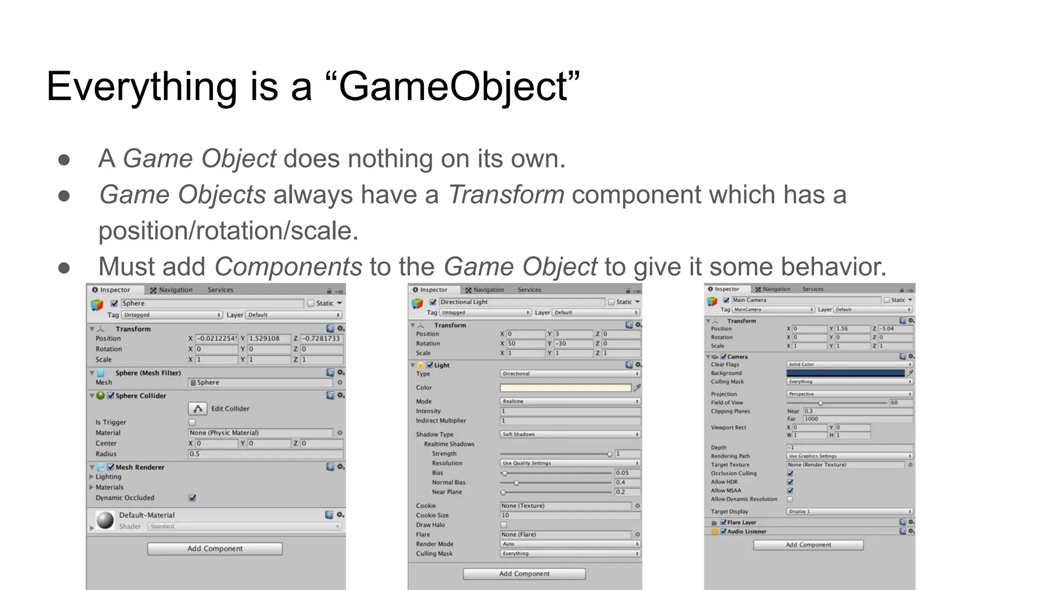 Everything is a “GameObject”
● A Game Object does nothing on its own.
● Game Objects always have a Transform component which has a
position/rotation/scale.
● Must add Components to the Game Object to give it some behavior.
 