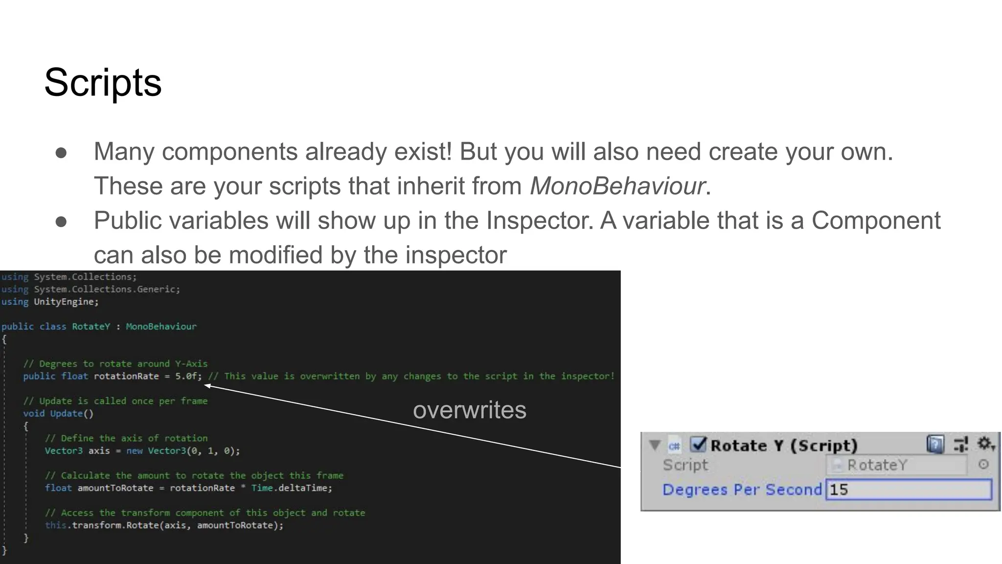 Scripts
● Many components already exist! But you will also need create your own.
These are your scripts that inherit from MonoBehaviour.
● Public variables will show up in the Inspector. A variable that is a Component
can also be modified by the inspector
overwrites
 
