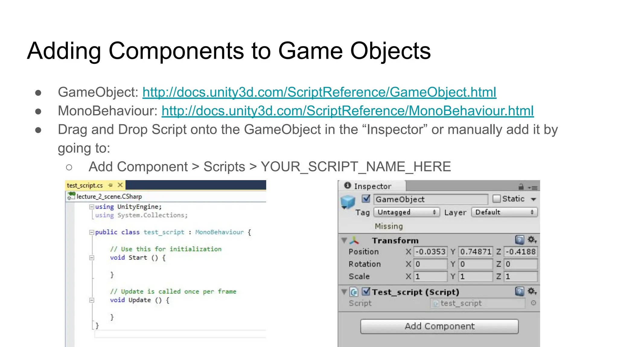 Adding Components to Game Objects
● GameObject: http://docs.unity3d.com/ScriptReference/GameObject.html
● MonoBehaviour: http://docs.unity3d.com/ScriptReference/MonoBehaviour.html
● Drag and Drop Script onto the GameObject in the “Inspector” or manually add it by
going to:
○ Add Component > Scripts > YOUR_SCRIPT_NAME_HERE
 