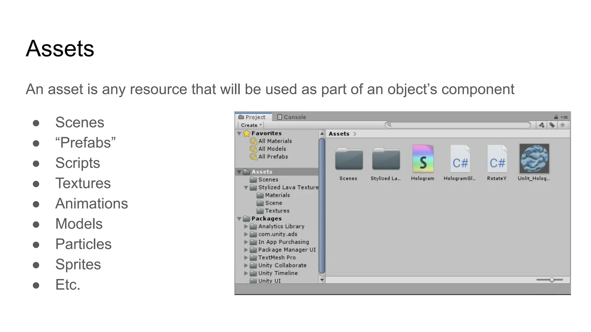 Assets
An asset is any resource that will be used as part of an object’s component
● Scenes
● “Prefabs”
● Scripts
● Textures
● Animations
● Models
● Particles
● Sprites
● Etc.
 