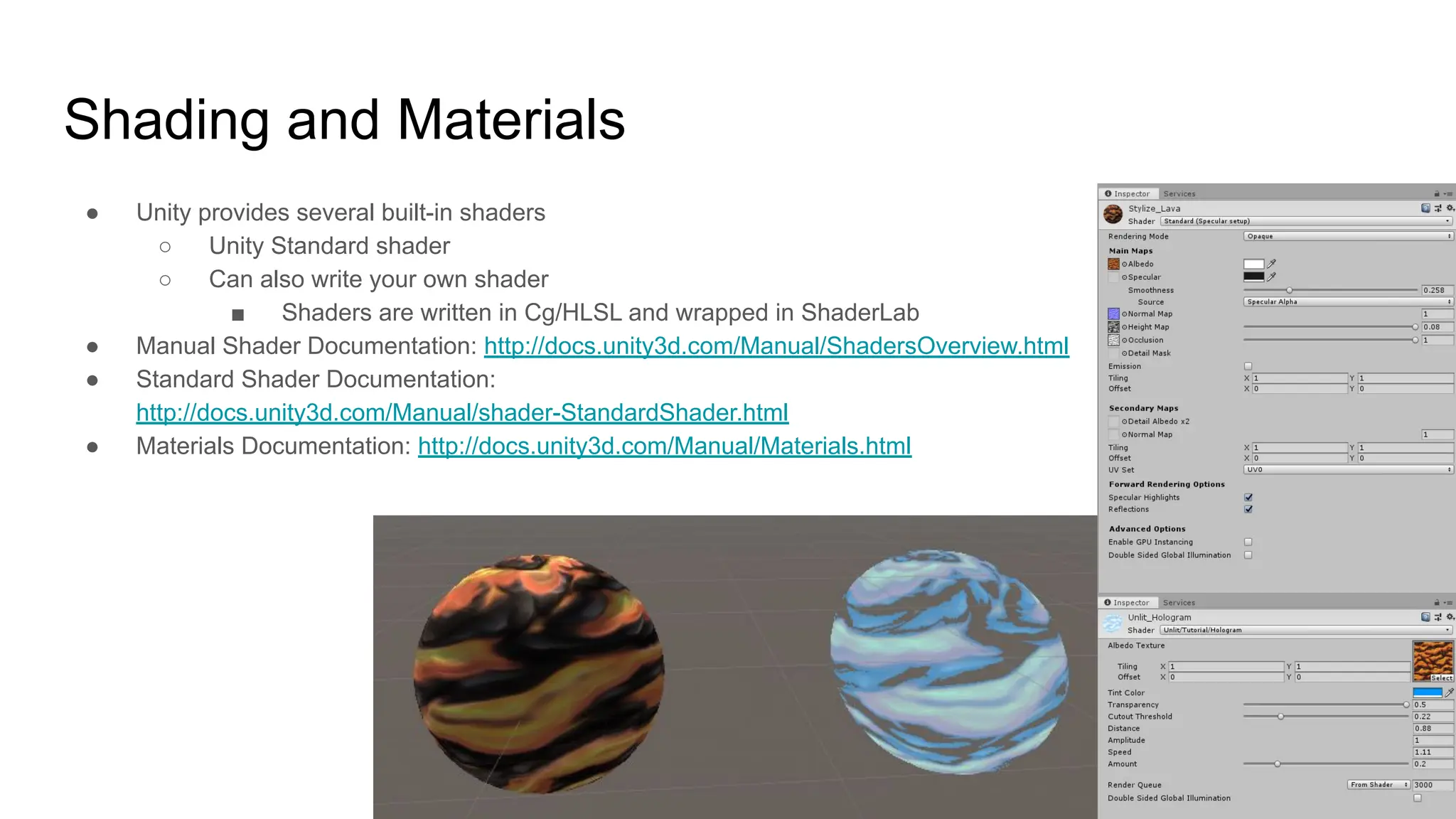 Shading and Materials
● Unity provides several built-in shaders
○ Unity Standard shader
○ Can also write your own shader
■ Shaders are written in Cg/HLSL and wrapped in ShaderLab
● Manual Shader Documentation: http://docs.unity3d.com/Manual/ShadersOverview.html
● Standard Shader Documentation:
http://docs.unity3d.com/Manual/shader-StandardShader.html
● Materials Documentation: http://docs.unity3d.com/Manual/Materials.html
 