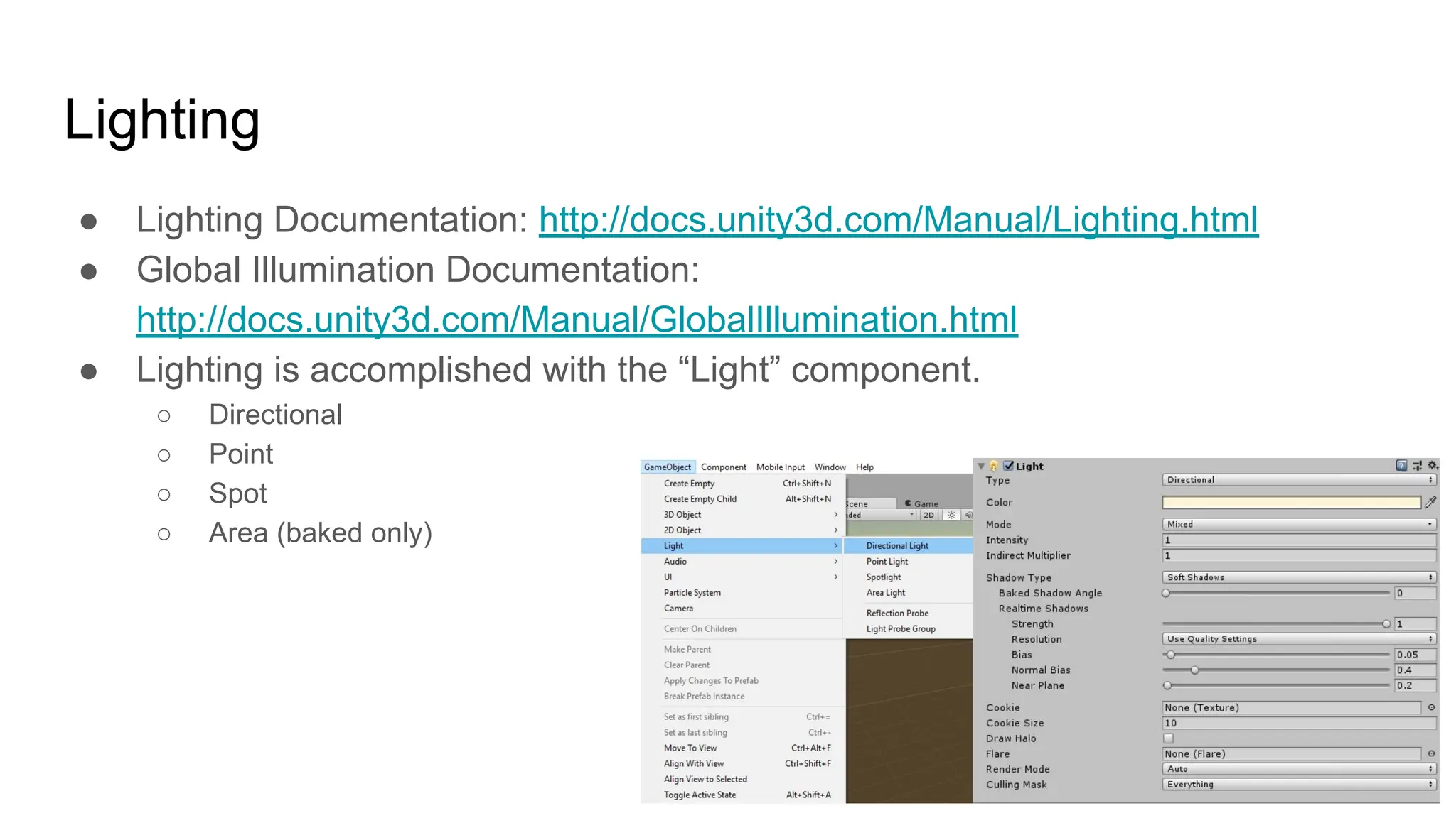 Lighting
● Lighting Documentation: http://docs.unity3d.com/Manual/Lighting.html
● Global Illumination Documentation:
http://docs.unity3d.com/Manual/GlobalIllumination.html
● Lighting is accomplished with the “Light” component.
○ Directional
○ Point
○ Spot
○ Area (baked only)
 