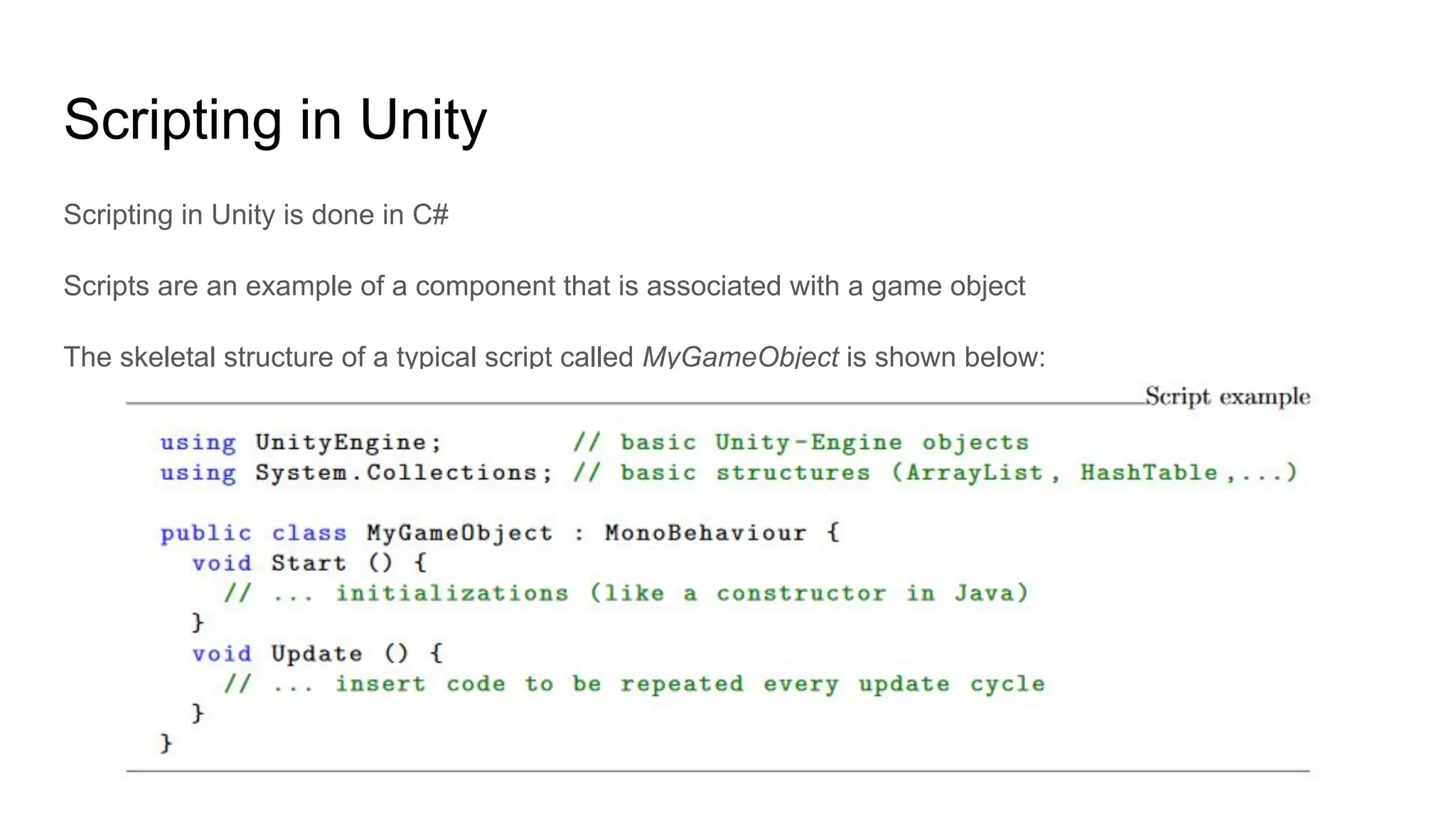Scripting in Unity
Scripting in Unity is done in C#
Scripts are an example of a component that is associated with a game object
The skeletal structure of a typical script called MyGameObject is shown below:
 