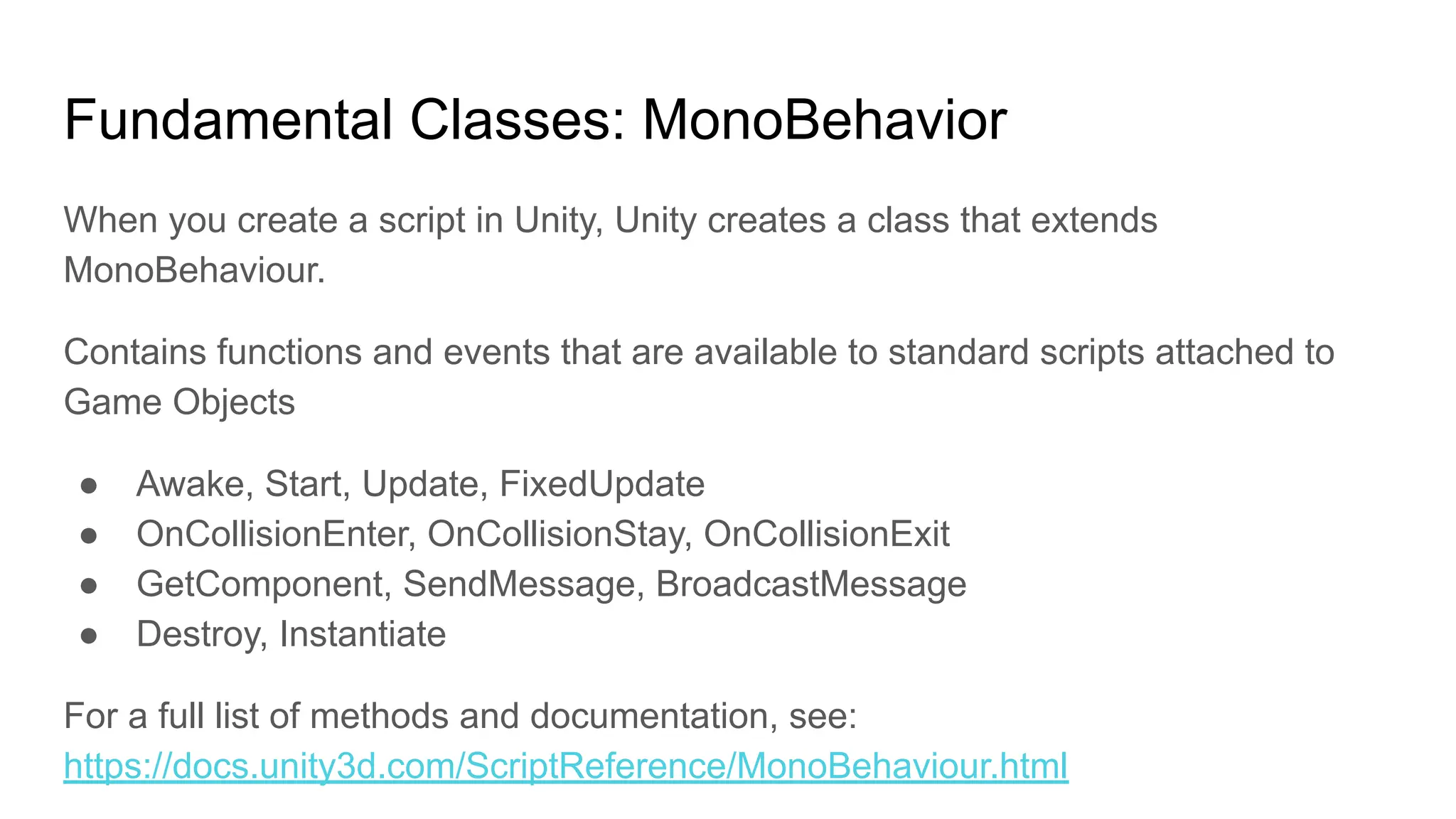 Fundamental Classes: MonoBehavior
When you create a script in Unity, Unity creates a class that extends
MonoBehaviour.
Contains functions and events that are available to standard scripts attached to
Game Objects
● Awake, Start, Update, FixedUpdate
● OnCollisionEnter, OnCollisionStay, OnCollisionExit
● GetComponent, SendMessage, BroadcastMessage
● Destroy, Instantiate
For a full list of methods and documentation, see:
https://docs.unity3d.com/ScriptReference/MonoBehaviour.html
 