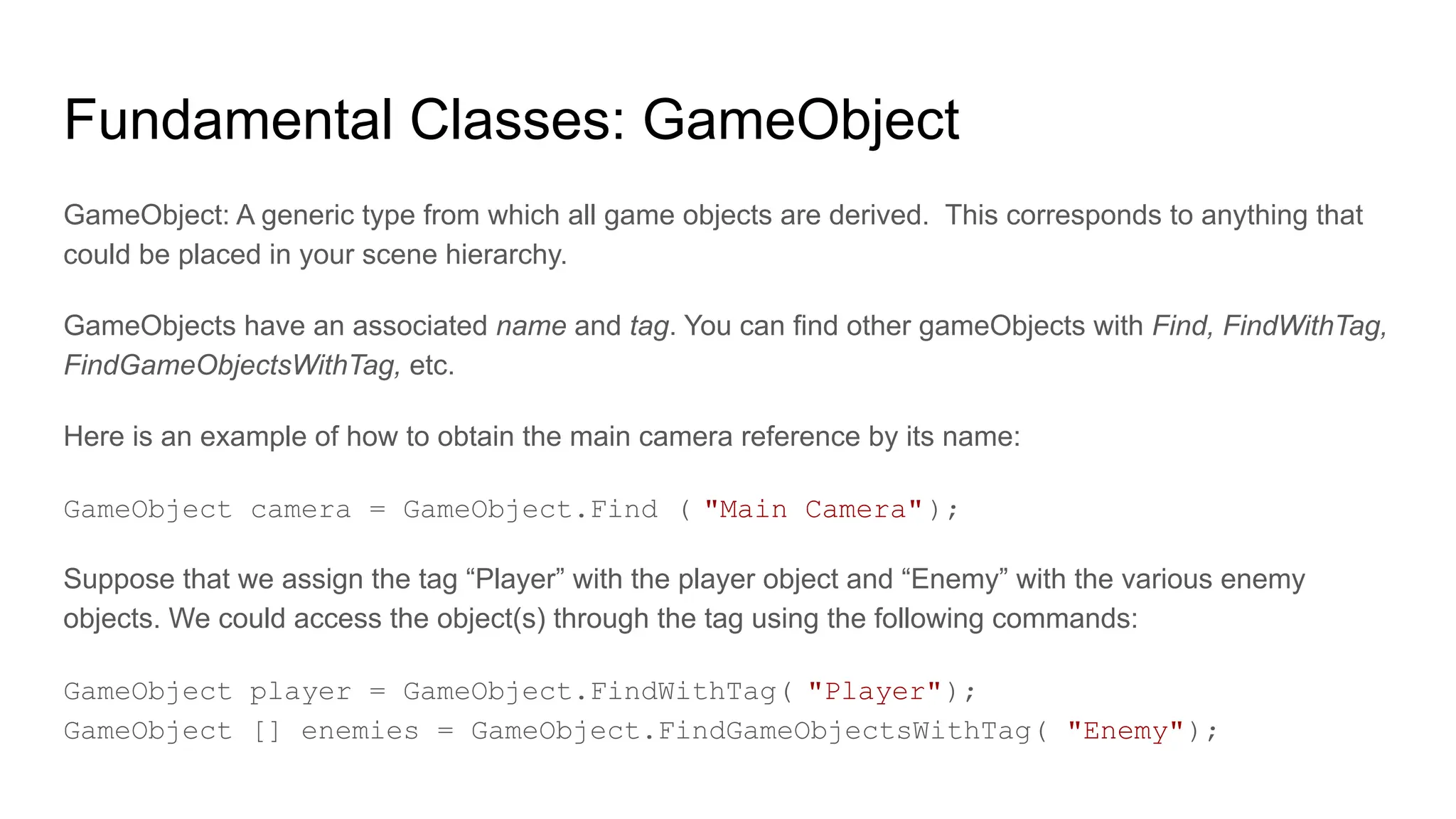 Fundamental Classes: GameObject
GameObject: A generic type from which all game objects are derived. This corresponds to anything that
could be placed in your scene hierarchy.
GameObjects have an associated name and tag. You can find other gameObjects with Find, FindWithTag,
FindGameObjectsWithTag, etc.
Here is an example of how to obtain the main camera reference by its name:
GameObject camera = GameObject.Find ( "Main Camera");
Suppose that we assign the tag “Player” with the player object and “Enemy” with the various enemy
objects. We could access the object(s) through the tag using the following commands:
GameObject player = GameObject.FindWithTag( "Player");
GameObject [] enemies = GameObject.FindGameObjectsWithTag( "Enemy");
 