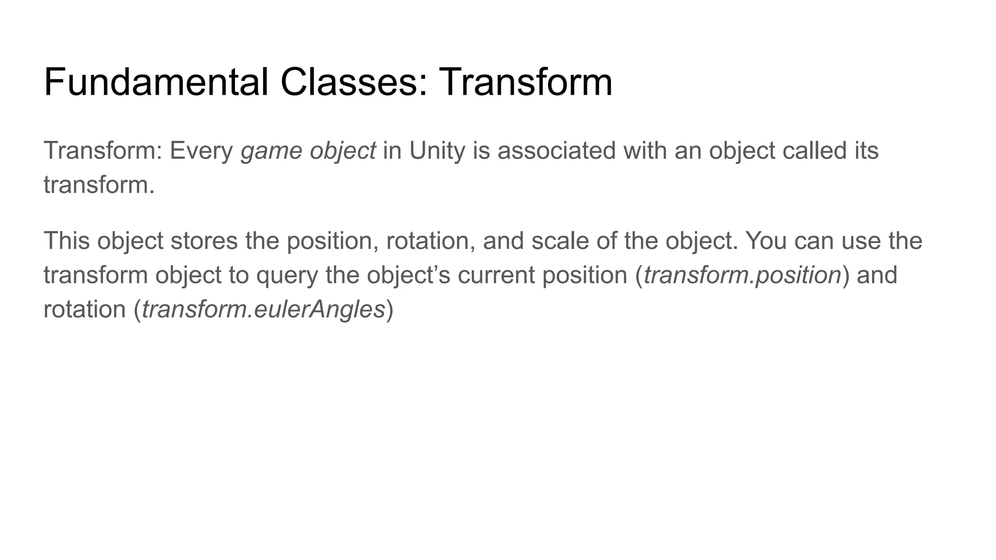 Fundamental Classes: Transform
Transform: Every game object in Unity is associated with an object called its
transform.
This object stores the position, rotation, and scale of the object. You can use the
transform object to query the object’s current position (transform.position) and
rotation (transform.eulerAngles)
 