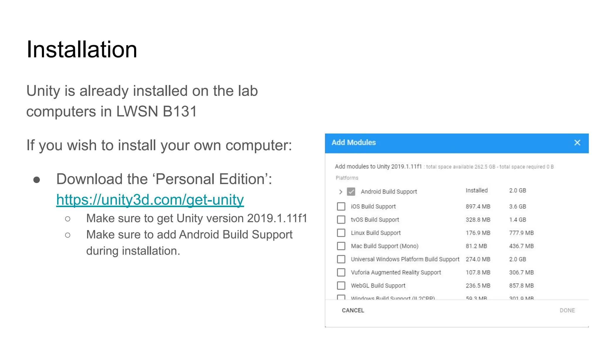 Installation
Unity is already installed on the lab
computers in LWSN B131
If you wish to install your own computer:
● Download the ‘Personal Edition’:
https://unity3d.com/get-unity
○ Make sure to get Unity version 2019.1.11f1
○ Make sure to add Android Build Support
during installation.
 