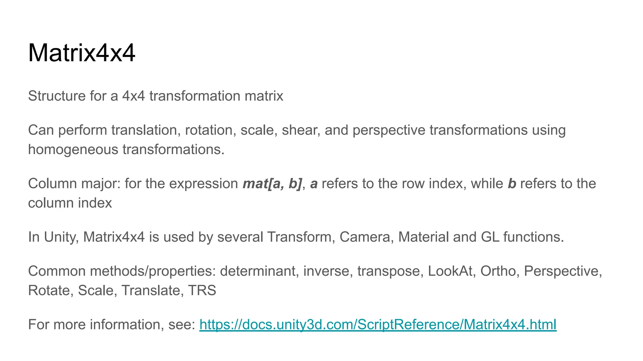 Matrix4x4
Structure for a 4x4 transformation matrix
Can perform translation, rotation, scale, shear, and perspective transformations using
homogeneous transformations.
Column major: for the expression mat[a, b], a refers to the row index, while b refers to the
column index
In Unity, Matrix4x4 is used by several Transform, Camera, Material and GL functions.
Common methods/properties: determinant, inverse, transpose, LookAt, Ortho, Perspective,
Rotate, Scale, Translate, TRS
For more information, see: https://docs.unity3d.com/ScriptReference/Matrix4x4.html
 