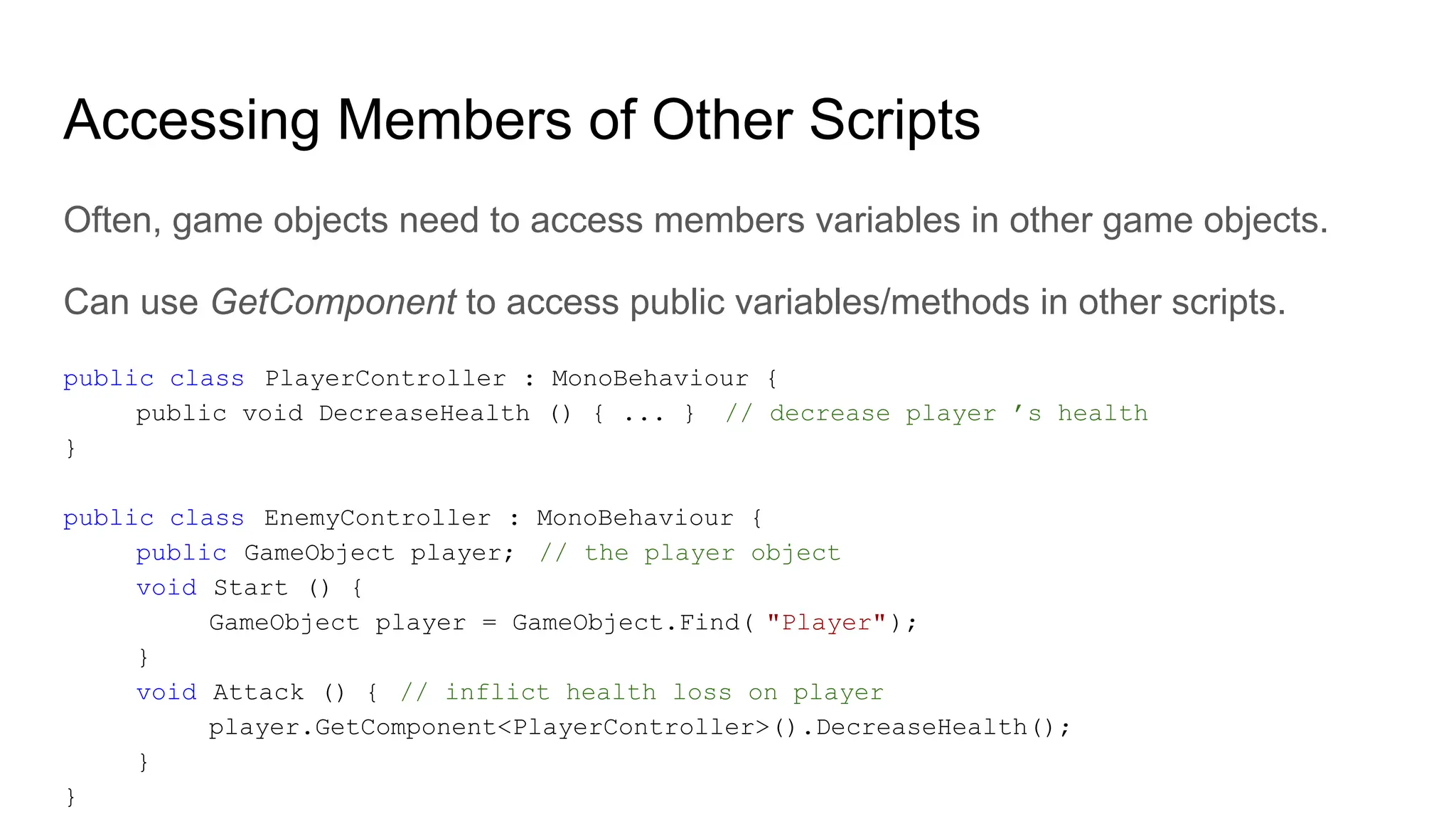 Accessing Members of Other Scripts
Often, game objects need to access members variables in other game objects.
Can use GetComponent to access public variables/methods in other scripts.
public class PlayerController : MonoBehaviour {
public void DecreaseHealth () { ... } // decrease player ’s health
}
public class EnemyController : MonoBehaviour {
public GameObject player; // the player object
void Start () {
GameObject player = GameObject.Find( "Player");
}
void Attack () { // inflict health loss on player
player.GetComponent<PlayerController>().DecreaseHealth();
}
}
 