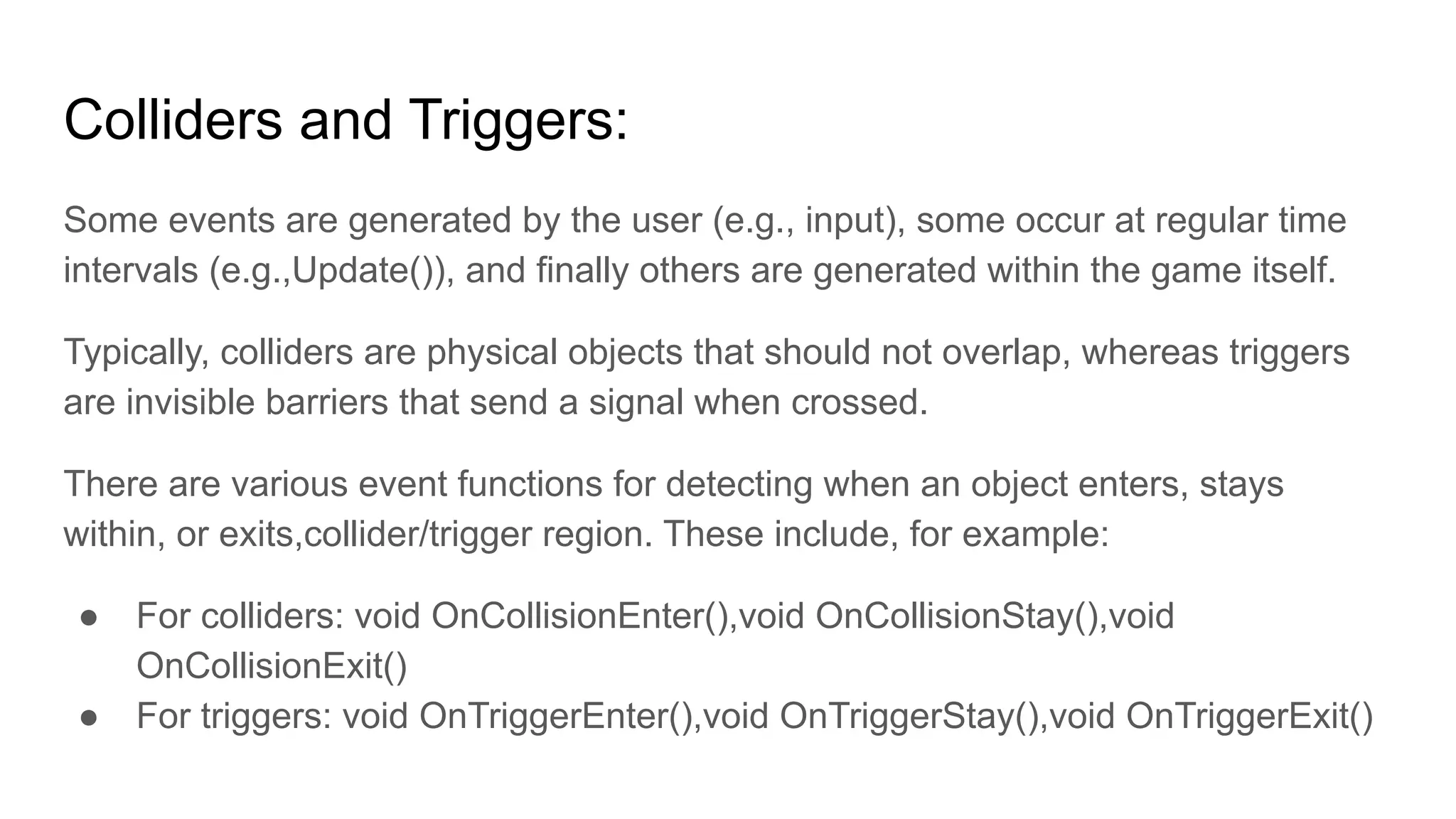 Colliders and Triggers:
Some events are generated by the user (e.g., input), some occur at regular time
intervals (e.g.,Update()), and finally others are generated within the game itself.
Typically, colliders are physical objects that should not overlap, whereas triggers
are invisible barriers that send a signal when crossed.
There are various event functions for detecting when an object enters, stays
within, or exits,collider/trigger region. These include, for example:
● For colliders: void OnCollisionEnter(),void OnCollisionStay(),void
OnCollisionExit()
● For triggers: void OnTriggerEnter(),void OnTriggerStay(),void OnTriggerExit()
 
