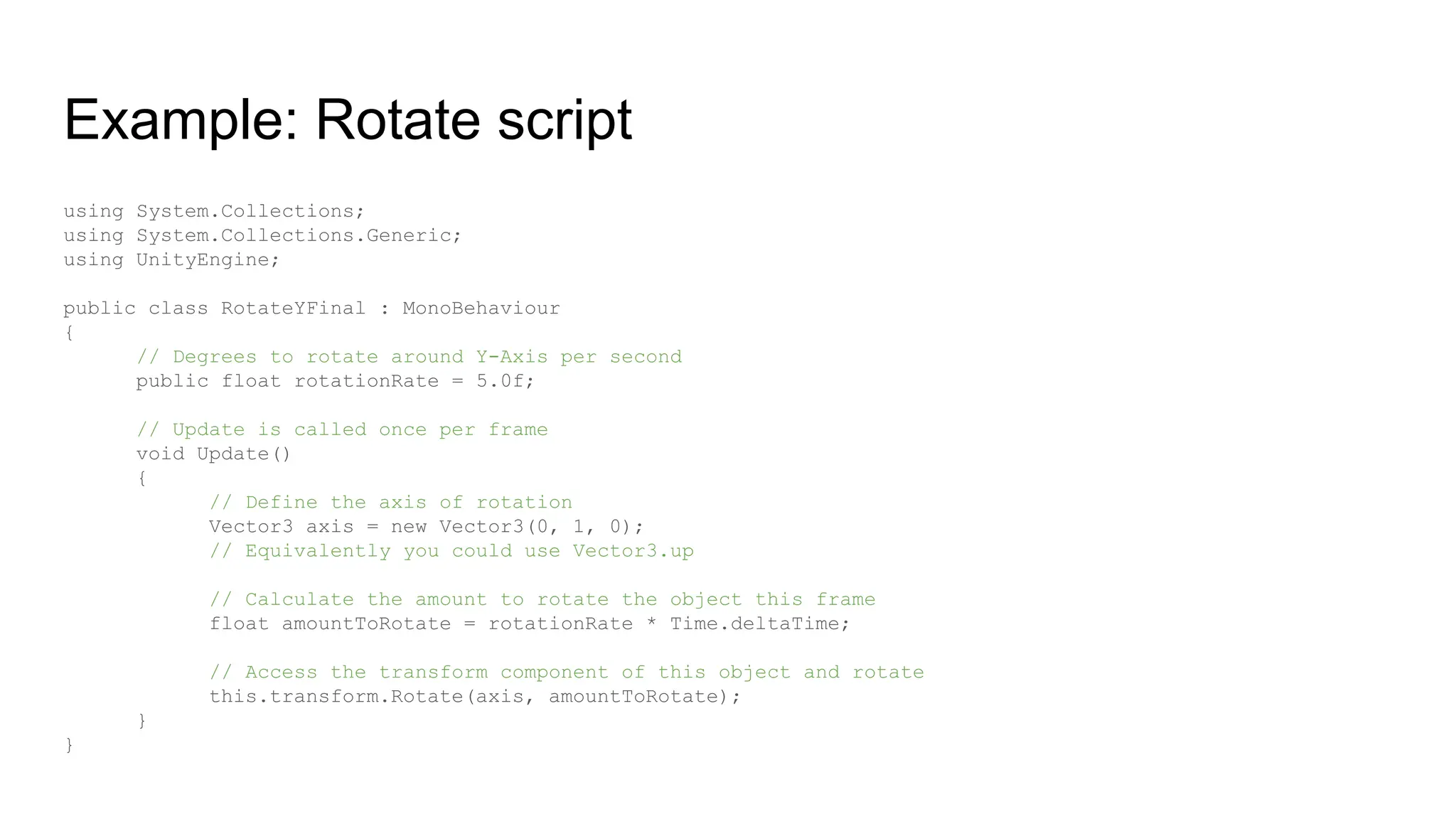 Example: Rotate script
using System.Collections;
using System.Collections.Generic;
using UnityEngine;
public class RotateYFinal : MonoBehaviour
{
// Degrees to rotate around Y-Axis per second
public float rotationRate = 5.0f;
// Update is called once per frame
void Update()
{
// Define the axis of rotation
Vector3 axis = new Vector3(0, 1, 0);
// Equivalently you could use Vector3.up
// Calculate the amount to rotate the object this frame
float amountToRotate = rotationRate * Time.deltaTime;
// Access the transform component of this object and rotate
this.transform.Rotate(axis, amountToRotate);
}
}
 