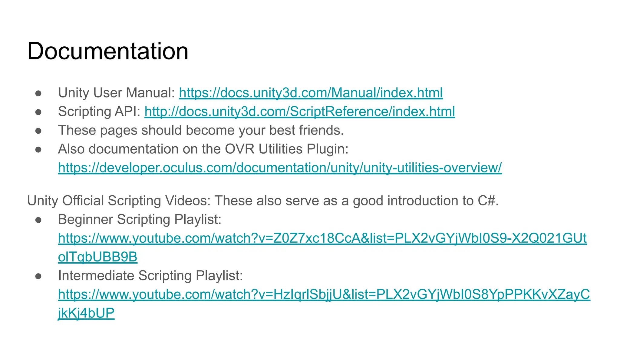 Documentation
● Unity User Manual: https://docs.unity3d.com/Manual/index.html
● Scripting API: http://docs.unity3d.com/ScriptReference/index.html
● These pages should become your best friends.
● Also documentation on the OVR Utilities Plugin:
https://developer.oculus.com/documentation/unity/unity-utilities-overview/
Unity Official Scripting Videos: These also serve as a good introduction to C#.
● Beginner Scripting Playlist:
https://www.youtube.com/watch?v=Z0Z7xc18CcA&list=PLX2vGYjWbI0S9-X2Q021GUt
olTqbUBB9B
● Intermediate Scripting Playlist:
https://www.youtube.com/watch?v=HzIqrlSbjjU&list=PLX2vGYjWbI0S8YpPPKKvXZayC
jkKj4bUP
 