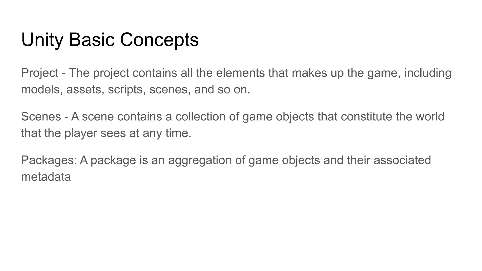Unity Basic Concepts
Project - The project contains all the elements that makes up the game, including
models, assets, scripts, scenes, and so on.
Scenes - A scene contains a collection of game objects that constitute the world
that the player sees at any time.
Packages: A package is an aggregation of game objects and their associated
metadata
 