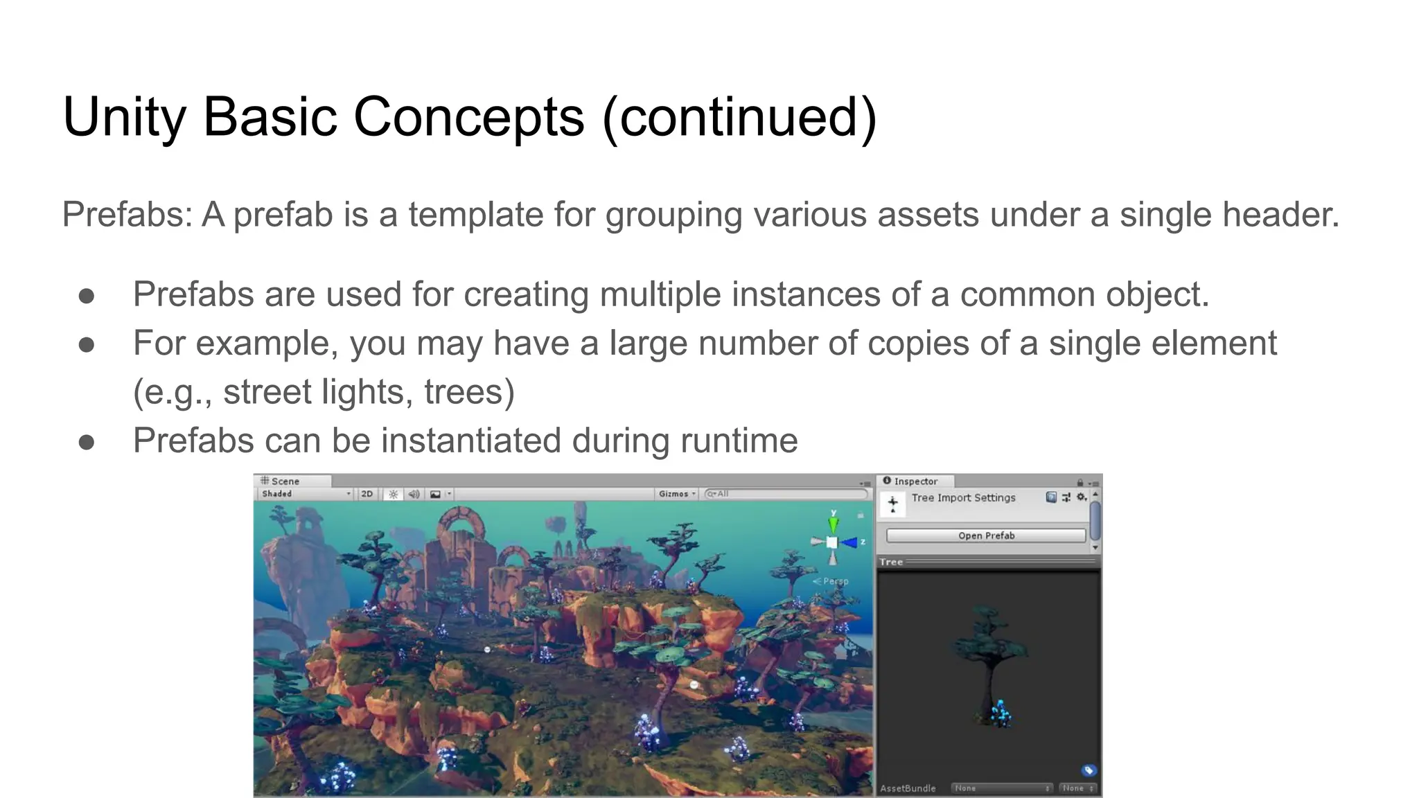 Unity Basic Concepts (continued)
Prefabs: A prefab is a template for grouping various assets under a single header.
● Prefabs are used for creating multiple instances of a common object.
● For example, you may have a large number of copies of a single element
(e.g., street lights, trees)
● Prefabs can be instantiated during runtime
 