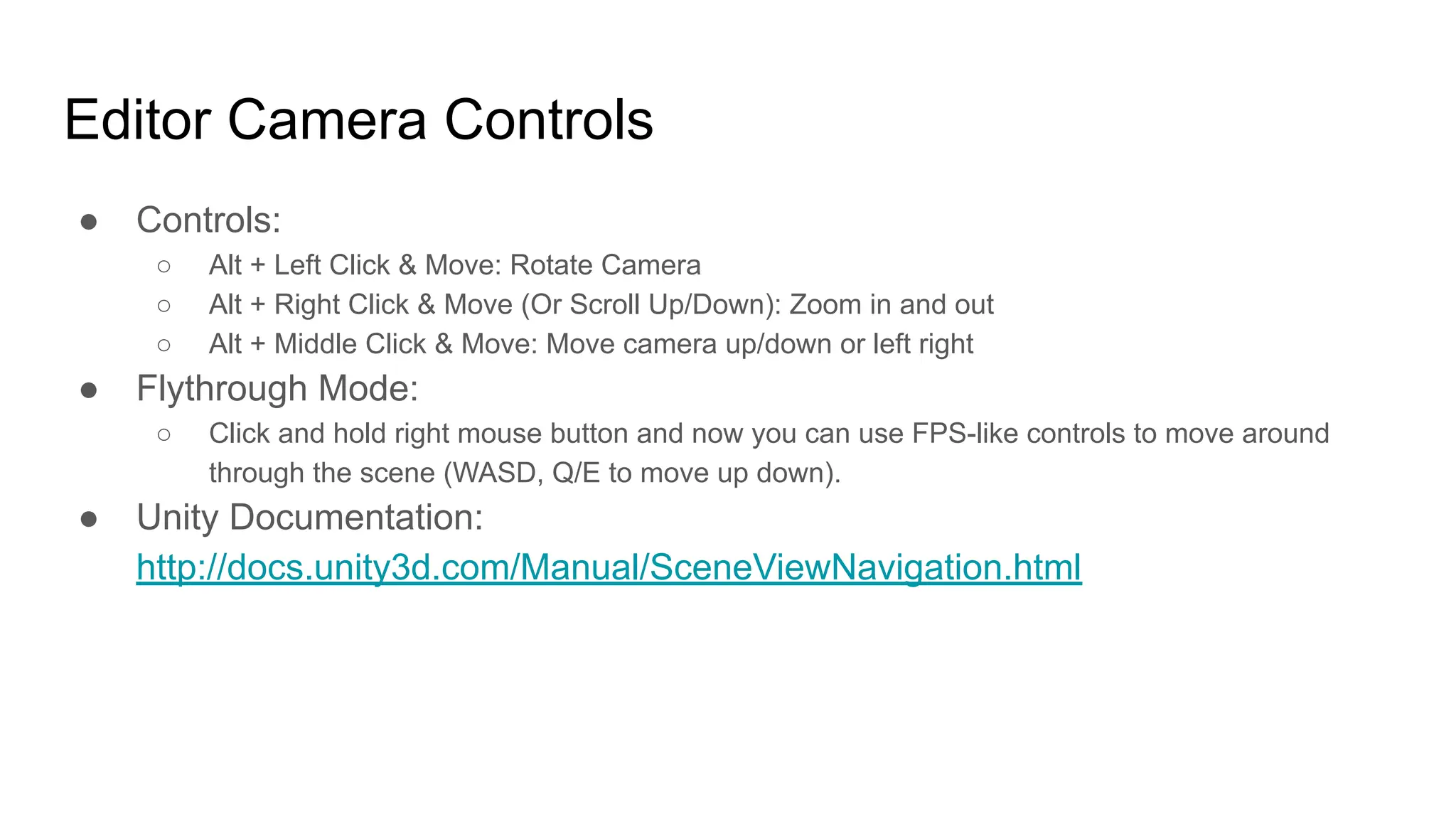 Editor Camera Controls
● Controls:
○ Alt + Left Click & Move: Rotate Camera
○ Alt + Right Click & Move (Or Scroll Up/Down): Zoom in and out
○ Alt + Middle Click & Move: Move camera up/down or left right
● Flythrough Mode:
○ Click and hold right mouse button and now you can use FPS-like controls to move around
through the scene (WASD, Q/E to move up down).
● Unity Documentation:
http://docs.unity3d.com/Manual/SceneViewNavigation.html
 