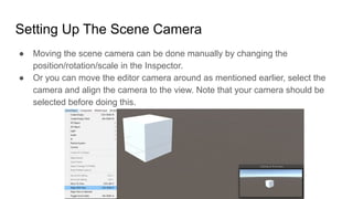 Setting Up The Scene Camera
● Moving the scene camera can be done manually by changing the
position/rotation/scale in the Inspector.
● Or you can move the editor camera around as mentioned earlier, select the
camera and align the camera to the view. Note that your camera should be
selected before doing this.
 