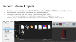 Import External Objects
● Create and export an object from Maya/Blender/3ds Max as either an *.OBJ or a *.FBX. You can save this anywhere.
● Then import this asset into Unity. Unity will take care of everything for you.
● Alternatively, you can just save your *.OBJ or *.FBX inside the “Assets” folder.
○ You will need to right click on the folder it is in and click “Refresh” to get it to show up.
● Click and drag the object from the assets library into your scene hierarchy and it should now show up!
 