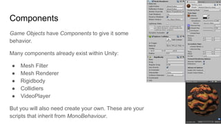 Components
Game Objects have Components to give it some
behavior.
Many components already exist within Unity:
● Mesh Filter
● Mesh Renderer
● Rigidbody
● Collidiers
● VideoPlayer
But you will also need create your own. These are your
scripts that inherit from MonoBehaviour.
 