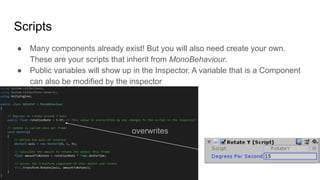 Scripts
● Many components already exist! But you will also need create your own.
These are your scripts that inherit from MonoBehaviour.
● Public variables will show up in the Inspector. A variable that is a Component
can also be modified by the inspector
overwrites
 