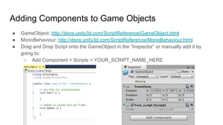 Adding Components to Game Objects
● GameObject: http://docs.unity3d.com/ScriptReference/GameObject.html
● MonoBehaviour: http://docs.unity3d.com/ScriptReference/MonoBehaviour.html
● Drag and Drop Script onto the GameObject in the “Inspector” or manually add it by
going to:
○ Add Component > Scripts > YOUR_SCRIPT_NAME_HERE
 