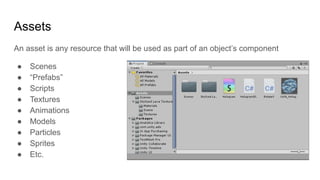 Assets
An asset is any resource that will be used as part of an object’s component
● Scenes
● “Prefabs”
● Scripts
● Textures
● Animations
● Models
● Particles
● Sprites
● Etc.
 