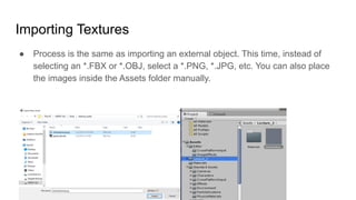 Importing Textures
● Process is the same as importing an external object. This time, instead of
selecting an *.FBX or *.OBJ, select a *.PNG, *.JPG, etc. You can also place
the images inside the Assets folder manually.
 