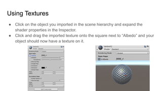 Using Textures
● Click on the object you imported in the scene hierarchy and expand the
shader properties in the Inspector.
● Click and drag the imported texture onto the square next to “Albedo” and your
object should now have a texture on it.
 