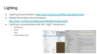 Lighting
● Lighting Documentation: http://docs.unity3d.com/Manual/Lighting.html
● Global Illumination Documentation:
http://docs.unity3d.com/Manual/GlobalIllumination.html
● Lighting is accomplished with the “Light” component.
○ Directional
○ Point
○ Spot
○ Area (baked only)
 