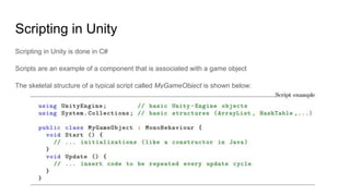 Scripting in Unity
Scripting in Unity is done in C#
Scripts are an example of a component that is associated with a game object
The skeletal structure of a typical script called MyGameObject is shown below:
 