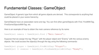 Fundamental Classes: GameObject
GameObject: A generic type from which all game objects are derived. This corresponds to anything that
could be placed in your scene hierarchy.
GameObjects have an associated name and tag. You can find other gameObjects with Find, FindWithTag,
FindGameObjectsWithTag, etc.
Here is an example of how to obtain the main camera reference by its name:
GameObject camera = GameObject.Find ( "Main Camera");
Suppose that we assign the tag “Player” with the player object and “Enemy” with the various enemy
objects. We could access the object(s) through the tag using the following commands:
GameObject player = GameObject.FindWithTag( "Player");
GameObject [] enemies = GameObject.FindGameObjectsWithTag( "Enemy");
 