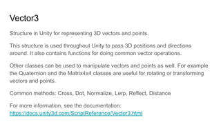 Vector3
Structure in Unity for representing 3D vectors and points.
This structure is used throughout Unity to pass 3D positions and directions
around. It also contains functions for doing common vector operations.
Other classes can be used to manipulate vectors and points as well. For example
the Quaternion and the Matrix4x4 classes are useful for rotating or transforming
vectors and points.
Common methods: Cross, Dot, Normalize, Lerp, Reflect, Distance
For more information, see the documentation:
https://docs.unity3d.com/ScriptReference/Vector3.html
 