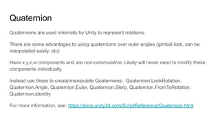 Quaternion
Quaternions are used internally by Unity to represent rotations.
There are some advantages to using quaternions over euler angles (gimbal lock, can be
interpolated easily, etc)
Have x,y,z,w components and are non-commutative. Likely will never need to modify these
components individually.
Instead use these to create/manipulate Quaternions: Quaternion.LookRotation,
Quaternion.Angle, Quaternion.Euler, Quaternion.Slerp, Quaternion.FromToRotation,
Quaternion.identity
For more information, see: https://docs.unity3d.com/ScriptReference/Quaternion.html
 