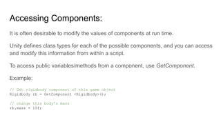 Accessing Components:
It is often desirable to modify the values of components at run time.
Unity defines class types for each of the possible components, and you can access
and modify this information from within a script.
To access public variables/methods from a component, use GetComponent.
Example:
// Get rigidbody component of this game object
Rigidbody rb = GetComponent <Rigidbody>();
// change this body’s mass
rb.mass = 10f;
 