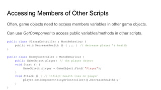 Accessing Members of Other Scripts
Often, game objects need to access members variables in other game objects.
Can use GetComponent to access public variables/methods in other scripts.
public class PlayerController : MonoBehaviour {
public void DecreaseHealth () { ... } // decrease player ’s health
}
public class EnemyController : MonoBehaviour {
public GameObject player; // the player object
void Start () {
GameObject player = GameObject.Find( "Player");
}
void Attack () { // inflict health loss on player
player.GetComponent<PlayerController>().DecreaseHealth();
}
}
 
