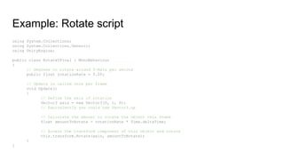Example: Rotate script
using System.Collections;
using System.Collections.Generic;
using UnityEngine;
public class RotateYFinal : MonoBehaviour
{
// Degrees to rotate around Y-Axis per second
public float rotationRate = 5.0f;
// Update is called once per frame
void Update()
{
// Define the axis of rotation
Vector3 axis = new Vector3(0, 1, 0);
// Equivalently you could use Vector3.up
// Calculate the amount to rotate the object this frame
float amountToRotate = rotationRate * Time.deltaTime;
// Access the transform component of this object and rotate
this.transform.Rotate(axis, amountToRotate);
}
}
 