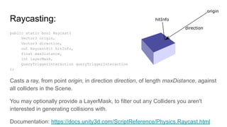 Raycasting:
public static bool Raycast(
Vector3 origin,
Vector3 direction,
out RaycastHit hitInfo,
float maxDistance,
int layerMask,
QueryTriggerInteraction queryTriggerInteraction
);
Casts a ray, from point origin, in direction direction, of length maxDistance, against
all colliders in the Scene.
You may optionally provide a LayerMask, to filter out any Colliders you aren't
interested in generating collisions with.
Documentation: https://docs.unity3d.com/ScriptReference/Physics.Raycast.html
 