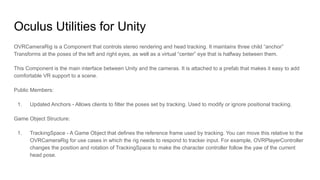 Oculus Utilities for Unity
OVRCameraRig is a Component that controls stereo rendering and head tracking. It maintains three child “anchor”
Transforms at the poses of the left and right eyes, as well as a virtual “center” eye that is halfway between them.
This Component is the main interface between Unity and the cameras. It is attached to a prefab that makes it easy to add
comfortable VR support to a scene.
Public Members:
1. Updated Anchors - Allows clients to filter the poses set by tracking. Used to modify or ignore positional tracking.
Game Object Structure:
1. TrackingSpace - A Game Object that defines the reference frame used by tracking. You can move this relative to the
OVRCameraRig for use cases in which the rig needs to respond to tracker input. For example, OVRPlayerController
changes the position and rotation of TrackingSpace to make the character controller follow the yaw of the current
head pose.
 