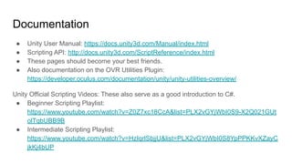 Documentation
● Unity User Manual: https://docs.unity3d.com/Manual/index.html
● Scripting API: http://docs.unity3d.com/ScriptReference/index.html
● These pages should become your best friends.
● Also documentation on the OVR Utilities Plugin:
https://developer.oculus.com/documentation/unity/unity-utilities-overview/
Unity Official Scripting Videos: These also serve as a good introduction to C#.
● Beginner Scripting Playlist:
https://www.youtube.com/watch?v=Z0Z7xc18CcA&list=PLX2vGYjWbI0S9-X2Q021GUt
olTqbUBB9B
● Intermediate Scripting Playlist:
https://www.youtube.com/watch?v=HzIqrlSbjjU&list=PLX2vGYjWbI0S8YpPPKKvXZayC
jkKj4bUP
 
