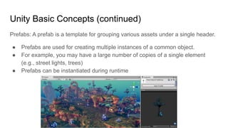 Unity Basic Concepts (continued)
Prefabs: A prefab is a template for grouping various assets under a single header.
● Prefabs are used for creating multiple instances of a common object.
● For example, you may have a large number of copies of a single element
(e.g., street lights, trees)
● Prefabs can be instantiated during runtime
 