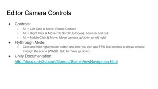 Editor Camera Controls
● Controls:
○ Alt + Left Click & Move: Rotate Camera
○ Alt + Right Click & Move (Or Scroll Up/Down): Zoom in and out
○ Alt + Middle Click & Move: Move camera up/down or left right
● Flythrough Mode:
○ Click and hold right mouse button and now you can use FPS-like controls to move around
through the scene (WASD, Q/E to move up down).
● Unity Documentation:
http://docs.unity3d.com/Manual/SceneViewNavigation.html
 
