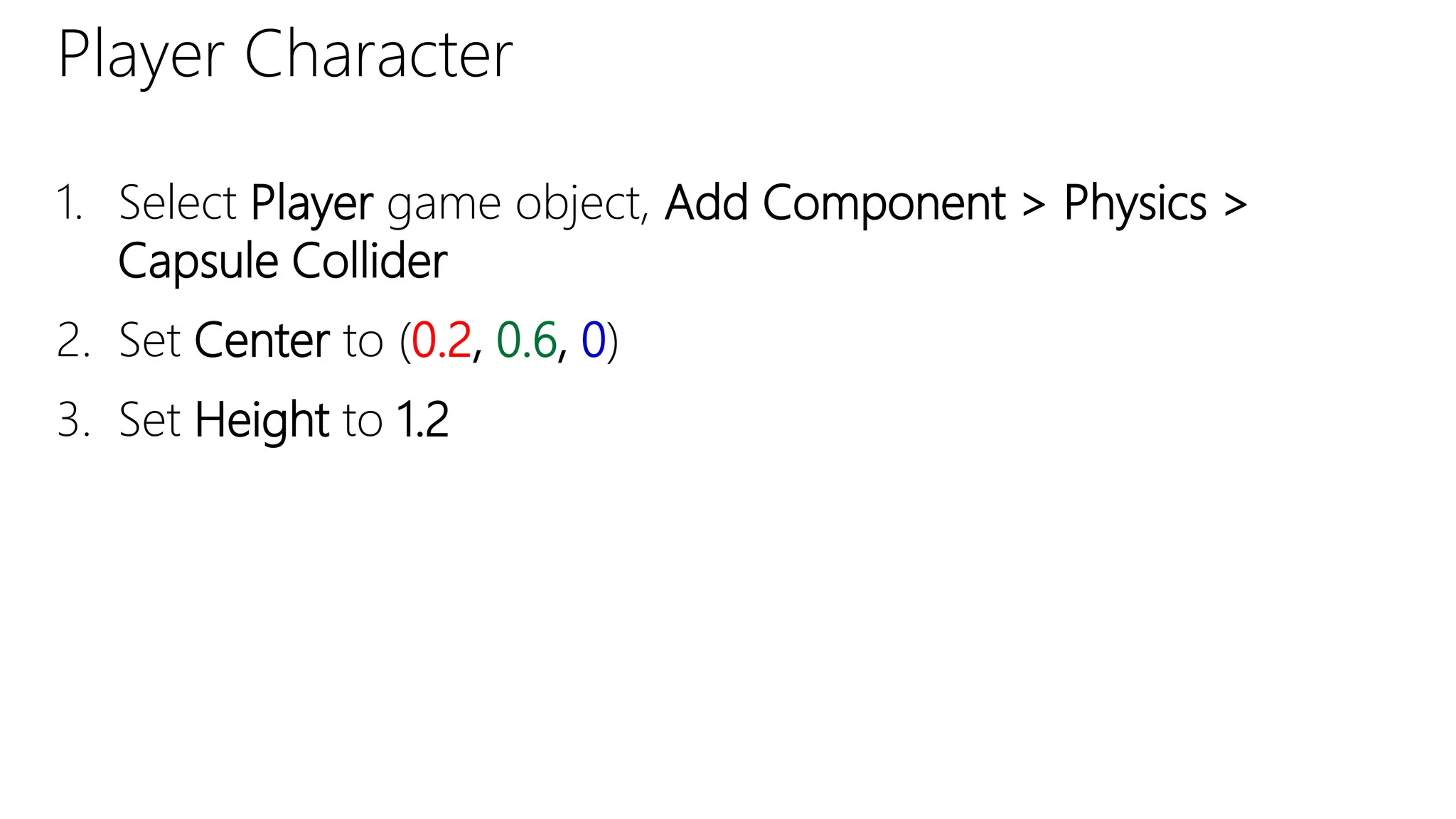 Player Character
1. Select Player game object, Add Component > Physics >
Capsule Collider
2. Set Center to (0.2, 0.6, 0)
3. Set Height to 1.2
 