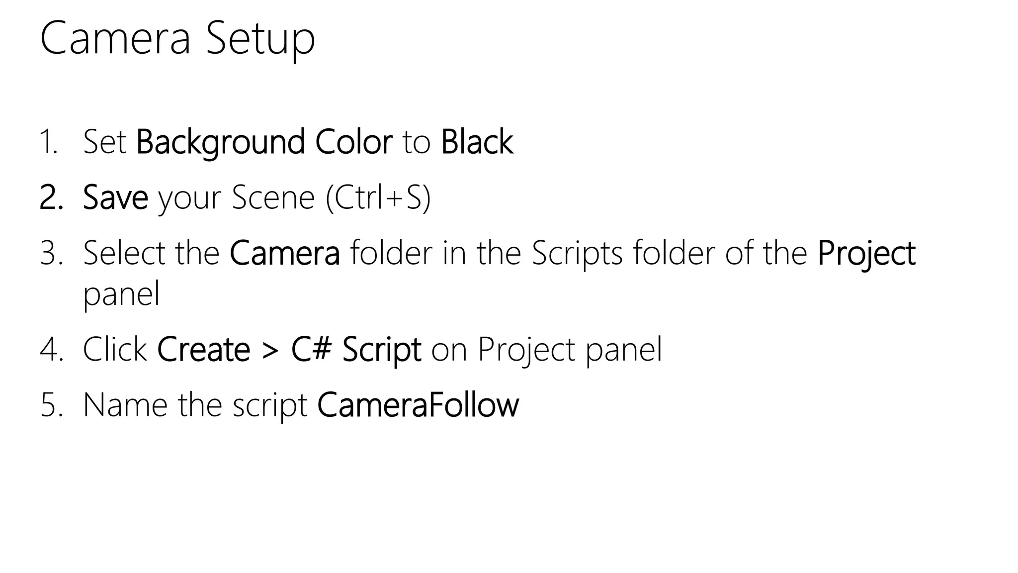 Camera Setup
1. Set Background Color to Black
2. Save your Scene (Ctrl+S)
3. Select the Camera folder in the Scripts folder of the Project
panel
4. Click Create > C# Script on Project panel
5. Name the script CameraFollow
 