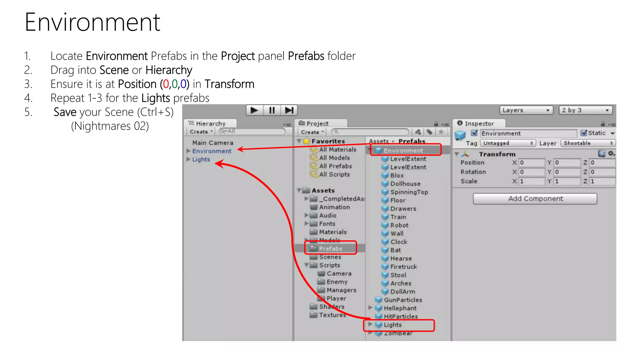 Environment
1. Locate Environment Prefabs in the Project panel Prefabs folder
2. Drag into Scene or Hierarchy
3. Ensure it is at Position (0,0,0) in Transform
4. Repeat 1-3 for the Lights prefabs
5. Save your Scene (Ctrl+S)
(Nightmares 02)
 