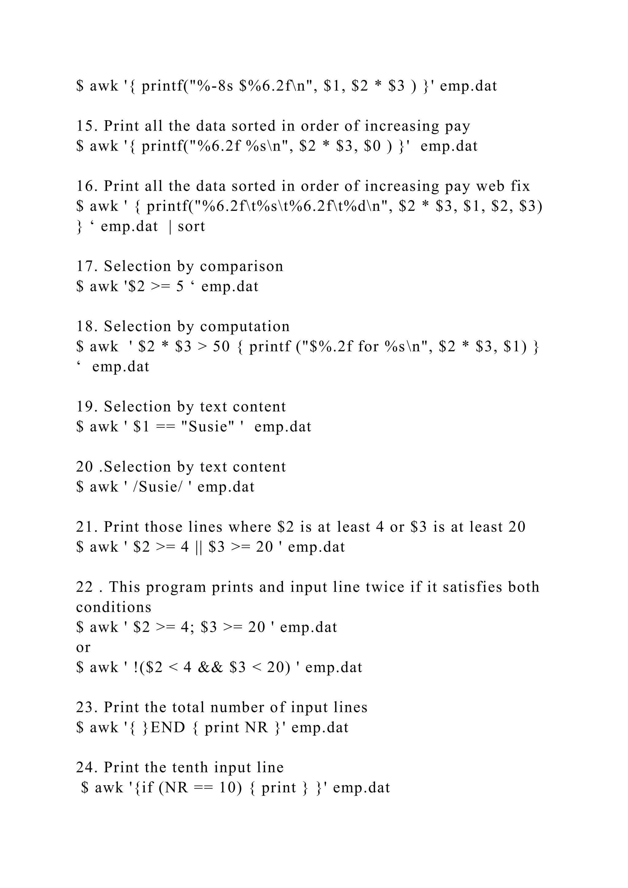 $ awk '{ printf("%-8s $%6.2fn", $1, $2 * $3 ) }' emp.dat
15. Print all the data sorted in order of increasing pay
$ awk '{ printf("%6.2f %sn", $2 * $3, $0 ) }' emp.dat
16. Print all the data sorted in order of increasing pay web fix
$ awk ' { printf("%6.2ft%st%6.2ft%dn", $2 * $3, $1, $2, $3)
} ‘ emp.dat | sort
17. Selection by comparison
$ awk '$2 >= 5 ‘ emp.dat
18. Selection by computation
$ awk ' $2 * $3 > 50 { printf ("$%.2f for %sn", $2 * $3, $1) }
‘ emp.dat
19. Selection by text content
$ awk ' $1 == "Susie" ' emp.dat
20 .Selection by text content
$ awk ' /Susie/ ' emp.dat
21. Print those lines where $2 is at least 4 or $3 is at least 20
$ awk ' $2 >= 4 || $3 >= 20 ' emp.dat
22 . This program prints and input line twice if it satisfies both
conditions
$ awk ' $2 >= 4; $3 >= 20 ' emp.dat
or
$ awk ' !($2 < 4 && $3 < 20) ' emp.dat
23. Print the total number of input lines
$ awk '{ }END { print NR }' emp.dat
24. Print the tenth input line
$ awk '{if (NR == 10) { print } }' emp.dat
 