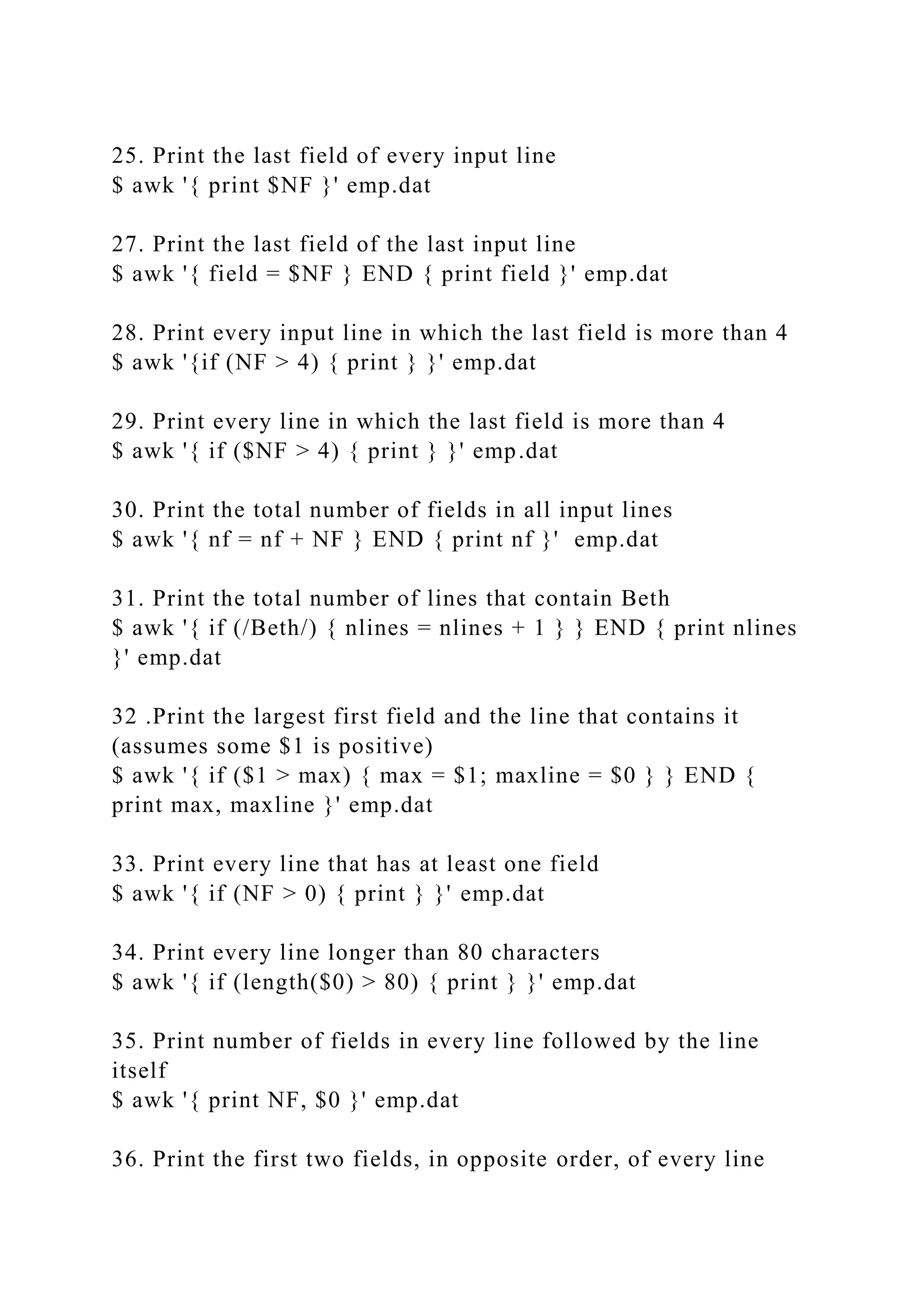 25. Print the last field of every input line
$ awk '{ print $NF }' emp.dat
27. Print the last field of the last input line
$ awk '{ field = $NF } END { print field }' emp.dat
28. Print every input line in which the last field is more than 4
$ awk '{if (NF > 4) { print } }' emp.dat
29. Print every line in which the last field is more than 4
$ awk '{ if ($NF > 4) { print } }' emp.dat
30. Print the total number of fields in all input lines
$ awk '{ nf = nf + NF } END { print nf }' emp.dat
31. Print the total number of lines that contain Beth
$ awk '{ if (/Beth/) { nlines = nlines + 1 } } END { print nlines
}' emp.dat
32 .Print the largest first field and the line that contains it
(assumes some $1 is positive)
$ awk '{ if ($1 > max) { max = $1; maxline = $0 } } END {
print max, maxline }' emp.dat
33. Print every line that has at least one field
$ awk '{ if (NF > 0) { print } }' emp.dat
34. Print every line longer than 80 characters
$ awk '{ if (length($0) > 80) { print } }' emp.dat
35. Print number of fields in every line followed by the line
itself
$ awk '{ print NF, $0 }' emp.dat
36. Print the first two fields, in opposite order, of every line
 
