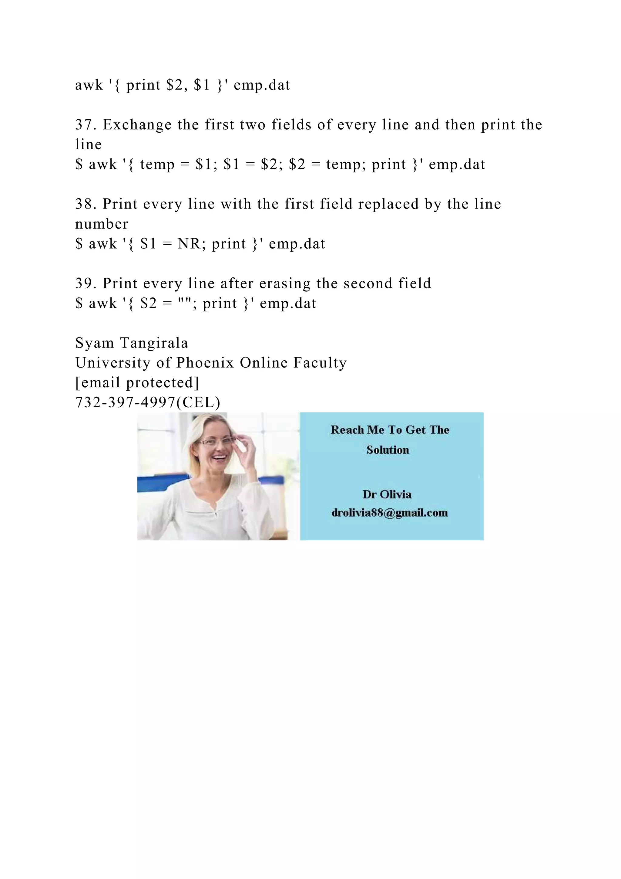 awk '{ print $2, $1 }' emp.dat
37. Exchange the first two fields of every line and then print the
line
$ awk '{ temp = $1; $1 = $2; $2 = temp; print }' emp.dat
38. Print every line with the first field replaced by the line
number
$ awk '{ $1 = NR; print }' emp.dat
39. Print every line after erasing the second field
$ awk '{ $2 = ""; print }' emp.dat
Syam Tangirala
University of Phoenix Online Faculty
[email protected]
732-397-4997(CEL)
 