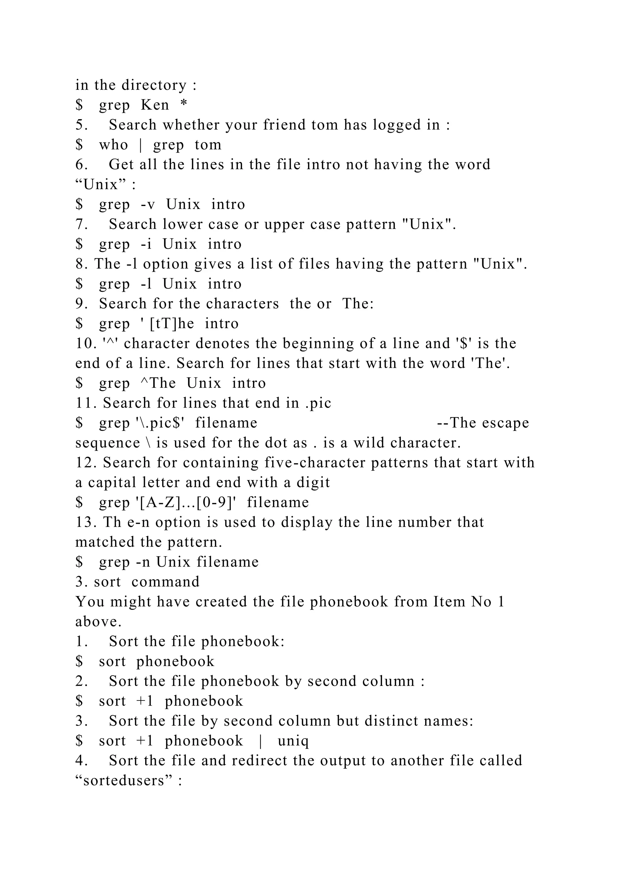 in the directory :
$ grep Ken *
5. Search whether your friend tom has logged in :
$ who | grep tom
6. Get all the lines in the file intro not having the word
“Unix” :
$ grep -v Unix intro
7. Search lower case or upper case pattern "Unix".
$ grep -i Unix intro
8. The -l option gives a list of files having the pattern "Unix".
$ grep -l Unix intro
9. Search for the characters the or The:
$ grep ' [tT]he intro
10. '^' character denotes the beginning of a line and '$' is the
end of a line. Search for lines that start with the word 'The'.
$ grep ^The Unix intro
11. Search for lines that end in .pic
$ grep '.pic$' filename --The escape
sequence  is used for the dot as . is a wild character.
12. Search for containing five-character patterns that start with
a capital letter and end with a digit
$ grep '[A-Z]...[0-9]' filename
13. Th e-n option is used to display the line number that
matched the pattern.
$ grep -n Unix filename
3. sort command
You might have created the file phonebook from Item No 1
above.
1. Sort the file phonebook:
$ sort phonebook
2. Sort the file phonebook by second column :
$ sort +1 phonebook
3. Sort the file by second column but distinct names:
$ sort +1 phonebook | uniq
4. Sort the file and redirect the output to another file called
“sortedusers” :
 