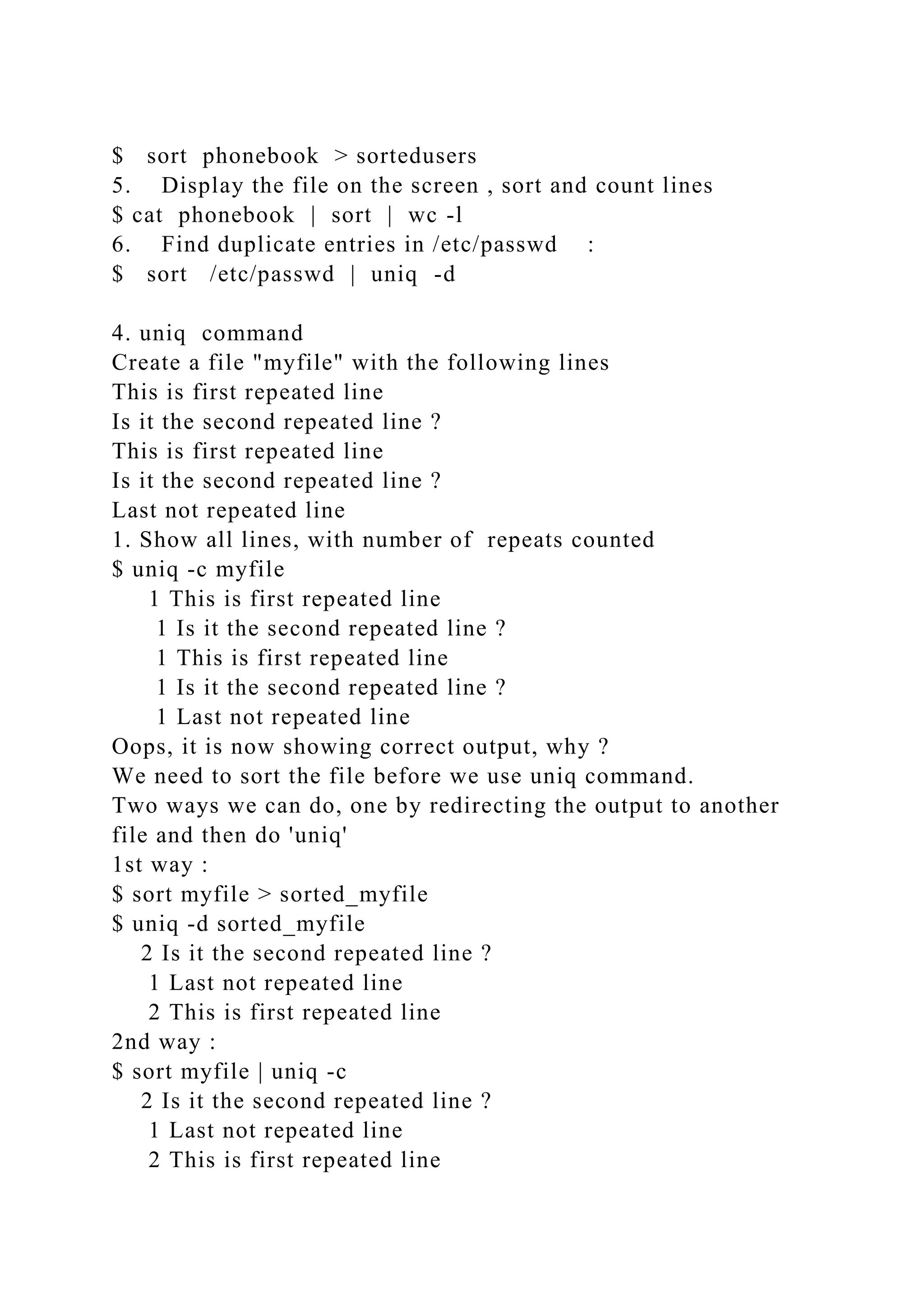 $ sort phonebook > sortedusers
5. Display the file on the screen , sort and count lines
$ cat phonebook | sort | wc -l
6. Find duplicate entries in /etc/passwd :
$ sort /etc/passwd | uniq -d
4. uniq command
Create a file "myfile" with the following lines
This is first repeated line
Is it the second repeated line ?
This is first repeated line
Is it the second repeated line ?
Last not repeated line
1. Show all lines, with number of repeats counted
$ uniq -c myfile
1 This is first repeated line
1 Is it the second repeated line ?
1 This is first repeated line
1 Is it the second repeated line ?
1 Last not repeated line
Oops, it is now showing correct output, why ?
We need to sort the file before we use uniq command.
Two ways we can do, one by redirecting the output to another
file and then do 'uniq'
1st way :
$ sort myfile > sorted_myfile
$ uniq -d sorted_myfile
2 Is it the second repeated line ?
1 Last not repeated line
2 This is first repeated line
2nd way :
$ sort myfile | uniq -c
2 Is it the second repeated line ?
1 Last not repeated line
2 This is first repeated line
 
