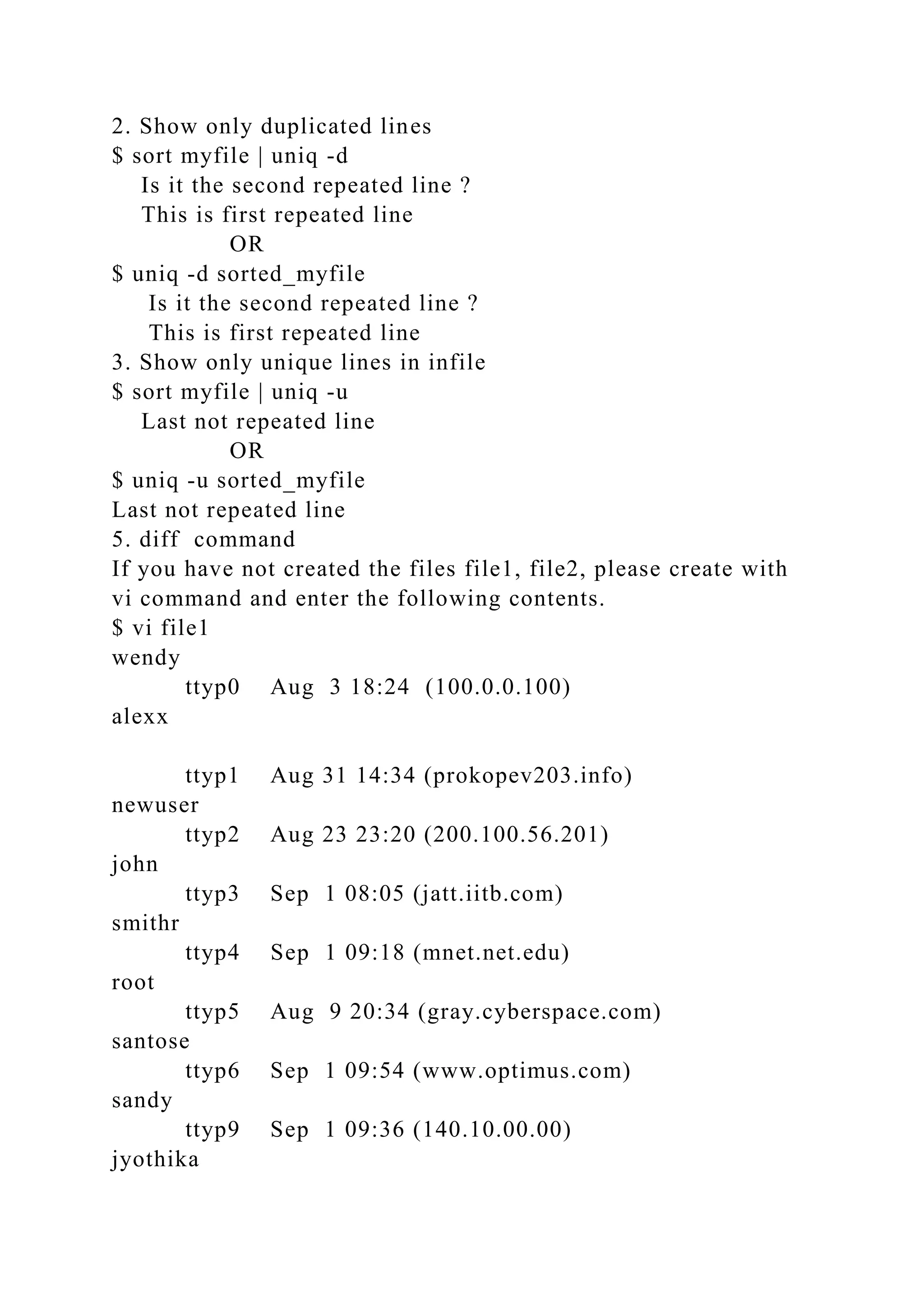 2. Show only duplicated lines
$ sort myfile | uniq -d
Is it the second repeated line ?
This is first repeated line
OR
$ uniq -d sorted_myfile
Is it the second repeated line ?
This is first repeated line
3. Show only unique lines in infile
$ sort myfile | uniq -u
Last not repeated line
OR
$ uniq -u sorted_myfile
Last not repeated line
5. diff command
If you have not created the files file1, file2, please create with
vi command and enter the following contents.
$ vi file1
wendy
ttyp0 Aug 3 18:24 (100.0.0.100)
alexx
ttyp1 Aug 31 14:34 (prokopev203.info)
newuser
ttyp2 Aug 23 23:20 (200.100.56.201)
john
ttyp3 Sep 1 08:05 (jatt.iitb.com)
smithr
ttyp4 Sep 1 09:18 (mnet.net.edu)
root
ttyp5 Aug 9 20:34 (gray.cyberspace.com)
santose
ttyp6 Sep 1 09:54 (www.optimus.com)
sandy
ttyp9 Sep 1 09:36 (140.10.00.00)
jyothika
 